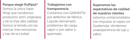 Superamos las  expectativas de calidad  de nuestros clientes  estamos comprometidos con impulsar el vapeo en  Guatemala. Vendemos  unaexperiencia de lujo y  sabor.   Trabajamos con  transparencia,  Contamos con GARANTIA  por defectos de fábrica,  Líquido derramado,  problemas de carga,  vapor o por sabor a  quemado.  Porque elegir Puff502?  Somos la única Vape Shop que vendemos  productos 100% originales  y de la mas alta calidad.  Somos la tienda con las marcas mas exclusivas  y top de la ciudad